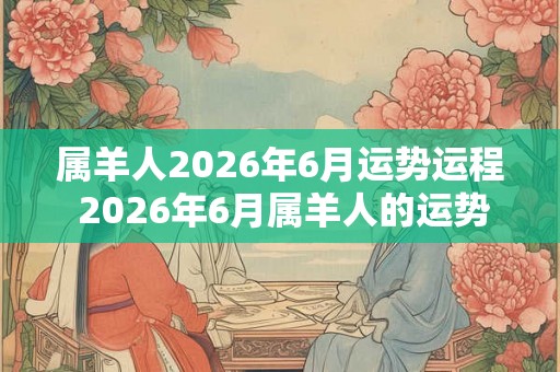 属羊人2026年6月运势运程 2026年6月属羊人的运势如何 属羊人2026年6月运势运程 2026年6月属羊人的运势如何