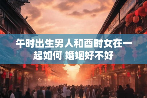 午时出生男人和酉时女在一起如何 婚姻好不好