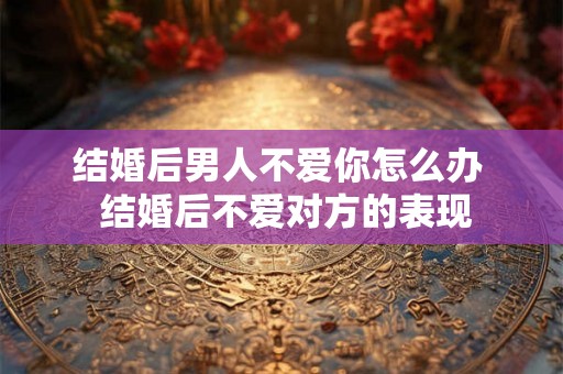 结婚后男人不爱你怎么办  结婚后不爱对方的表现