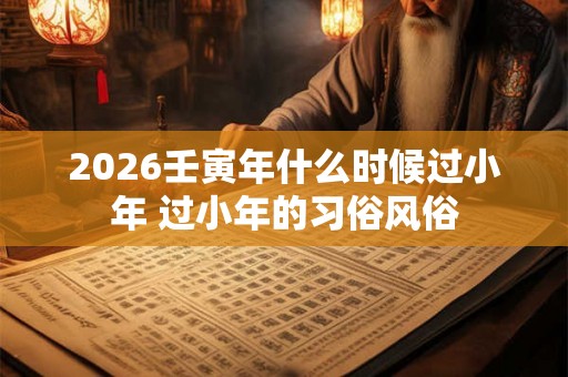 2026壬寅年什么时候过小年 过小年的习俗风俗
