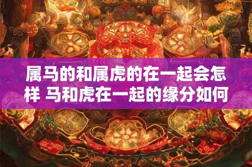 属马的和属虎的在一起会怎样 马和虎在一起的缘分如何