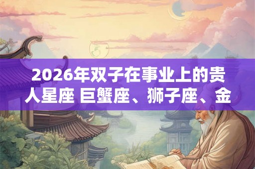 2026年双子在事业上的贵人星座 巨蟹座、狮子座、金牛座