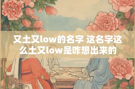又土又low的名字 这名字这么土又low是咋想出来的 又土又low的名字 这名字这么土又low是咋想出来的