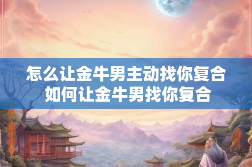 怎么让金牛男主动找你复合 如何让金牛男找你复合