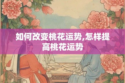 如何改变桃花运势,怎样提高桃花运势