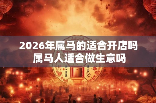 2026年属马的适合开店吗 属马人适合做生意吗