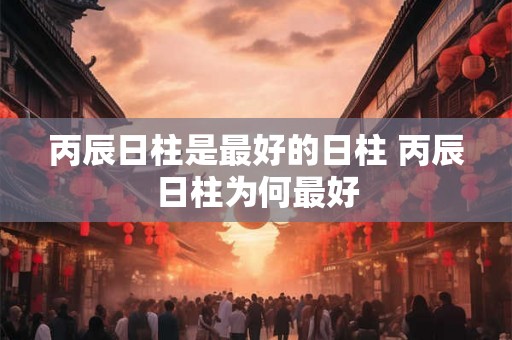 丙辰日柱是最好的日柱 丙辰日柱为何最好 丙辰日柱是最好的日柱 丙辰日柱为何最好