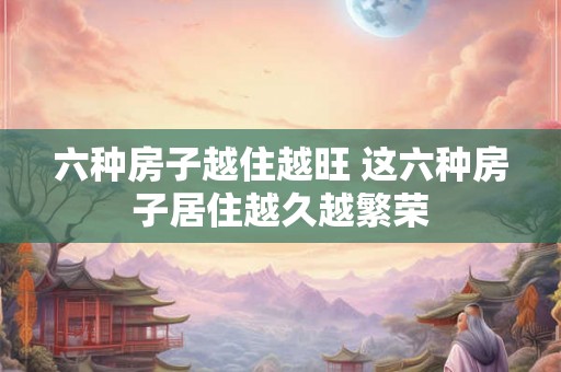 六种房子越住越旺 这六种房子居住越久越繁荣 六种房子越住越旺 这六种房子居住越久越繁荣