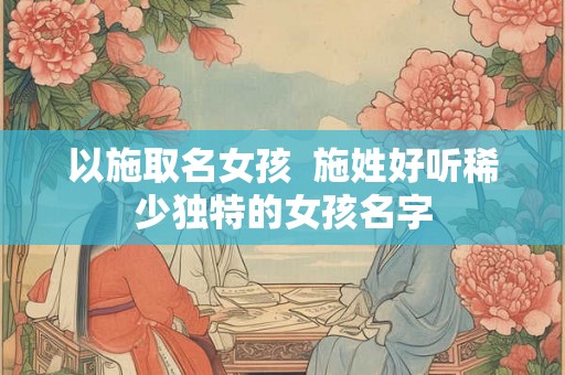 以施取名女孩  施姓好听稀少独特的女孩名字