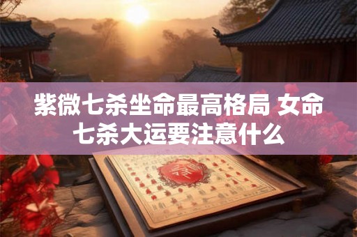紫微七杀坐命最高格局 女命七杀大运要注意什么