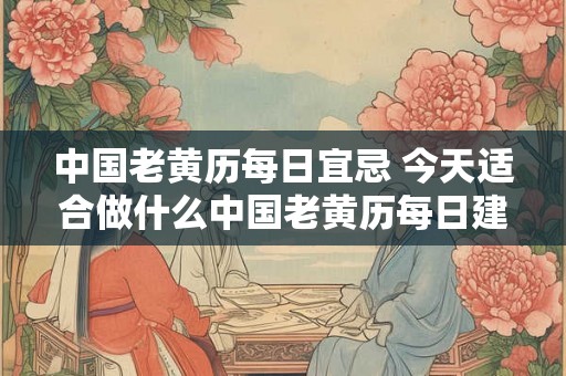 中国老黄历每日宜忌 今天适合做什么中国老黄历每日建议