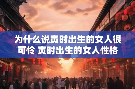 为什么说寅时出生的女人很可怜 寅时出生的女人性格 为什么说寅时出生的女人很可怜 寅时出生的女人性格