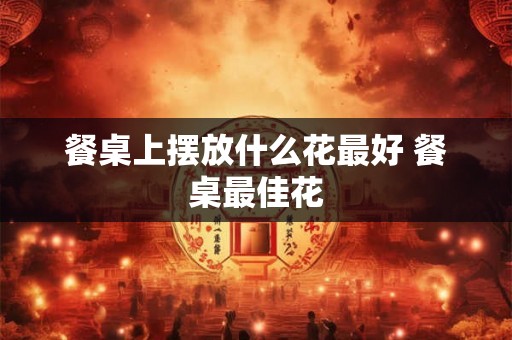 餐桌上摆放什么花最好 餐桌最佳花
