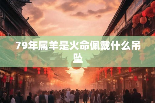 79年属羊是火命佩戴什么吊坠 79年属羊是火命佩戴什么吊坠