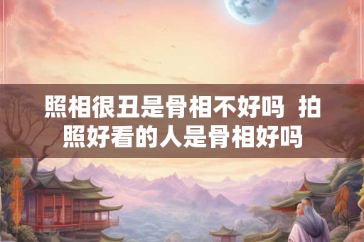 照相很丑是骨相不好吗  拍照好看的人是骨相好吗