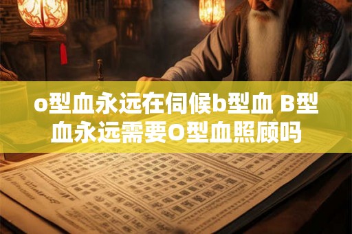 o型血永远在伺候b型血 B型血永远需要O型血照顾吗 o型血永远在伺候b型血 B型血永远需要O型血照顾吗