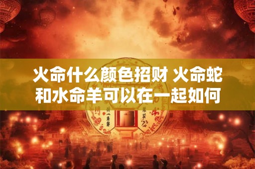 火命什么颜色招财 火命蛇和水命羊可以在一起如何