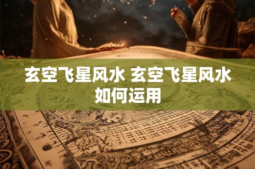 玄空飞星风水 玄空飞星风水如何运用 玄空飞星风水 玄空飞星风水如何运用