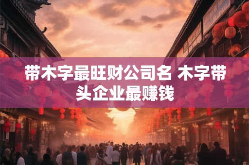 带木字最旺财公司名 木字带头企业最赚钱