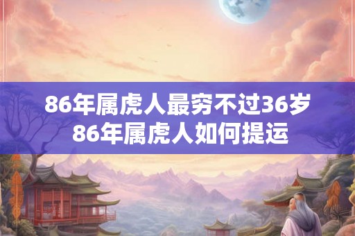 86年属虎人最穷不过36岁 86年属虎人如何提运