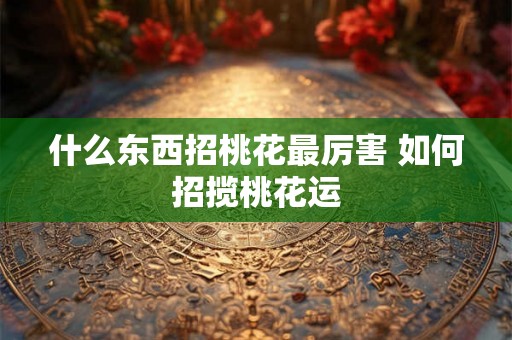 什么东西招桃花最厉害 如何招揽桃花运
