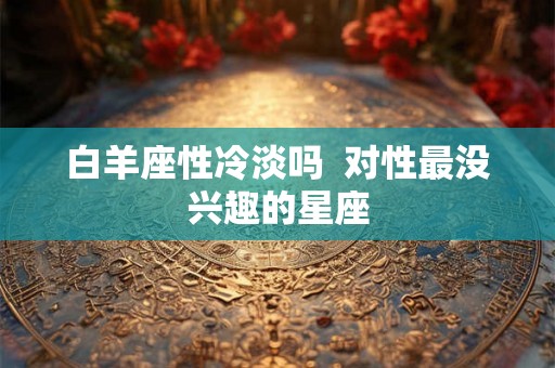 白羊座性冷淡吗 对性最没兴趣的星座 白羊座性冷淡吗 对性最没兴趣的星座