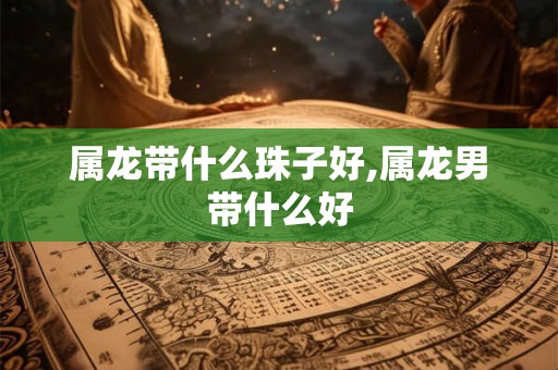 属龙带什么珠子好,属龙男带什么好
