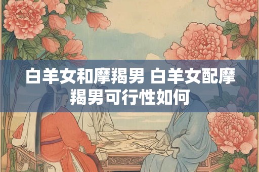 白羊女和摩羯男 白羊女配摩羯男可行性如何