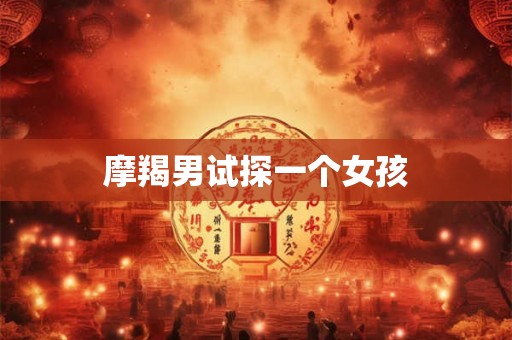 摩羯男试探一个女孩 摩羯男试探一个女孩