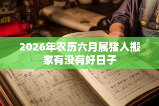 2026年农历六月属猪人搬家有没有好日子 2026年农历六月属猪人搬家有没有好日子