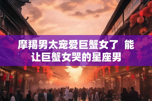 摩羯男太宠爱巨蟹女了 能让巨蟹女哭的星座男 摩羯男太宠爱巨蟹女了 能让巨蟹女哭的星座男