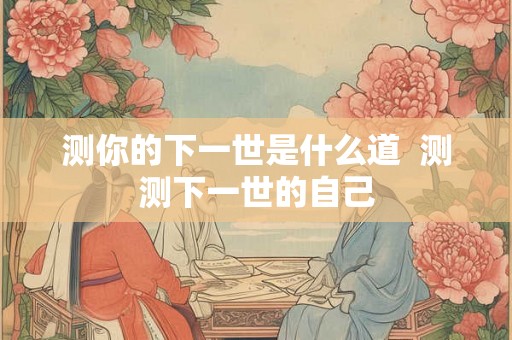 测你的下一世是什么道 测测下一世的自己 测你的下一世是什么道 测测下一世的自己