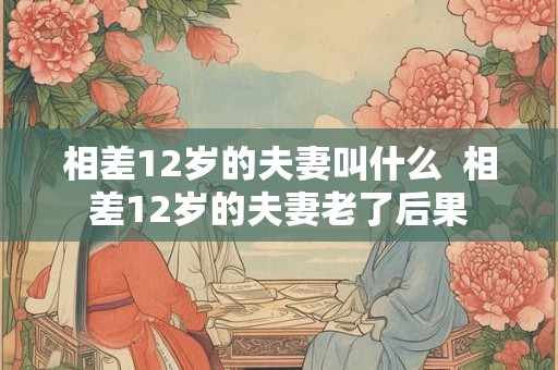 相差12岁的夫妻叫什么  相差12岁的夫妻老了后果
