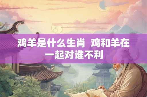 鸡羊是什么生肖  鸡和羊在一起对谁不利