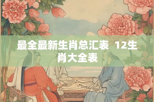 最全最新生肖总汇表 12生肖大全表 最全最新生肖总汇表 12生肖大全表