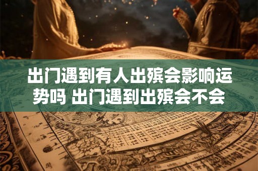 出门遇到有人出殡会影响运势吗 出门遇到出殡会不会影响运势
