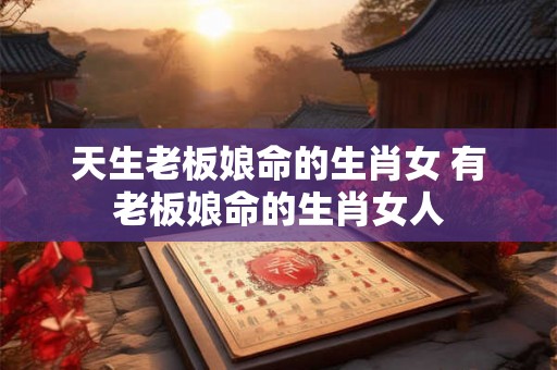天生老板娘命的生肖女 有老板娘命的生肖女人