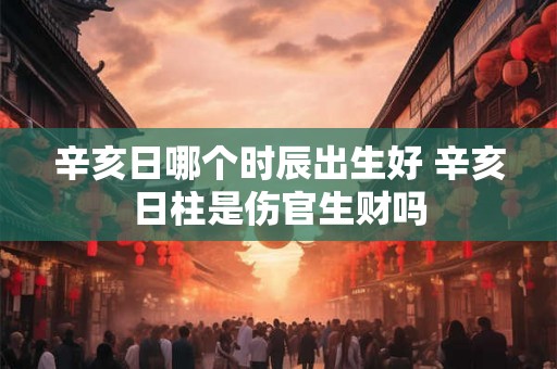 辛亥日哪个时辰出生好 辛亥日柱是伤官生财吗