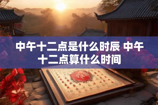 中午十二点是什么时辰 中午十二点算什么时间