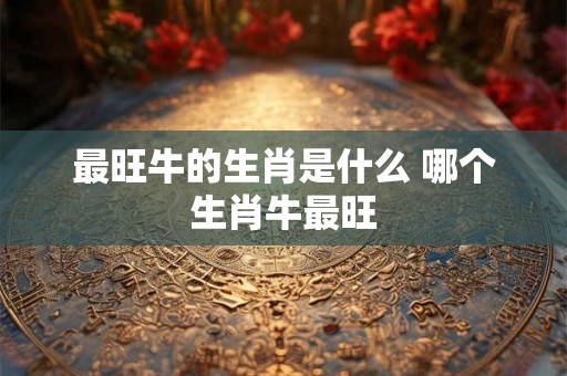 最旺牛的生肖是什么 哪个生肖牛最旺 最旺牛的生肖是什么 哪个生肖牛最旺