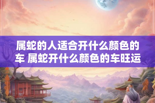 属蛇的人适合开什么颜色的车 属蛇开什么颜色的车旺运气 属蛇的人适合开什么颜色的车 属蛇开什么颜色的车旺运气