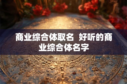 商业综合体取名 好听的商业综合体名字 商业综合体取名 好听的商业综合体名字