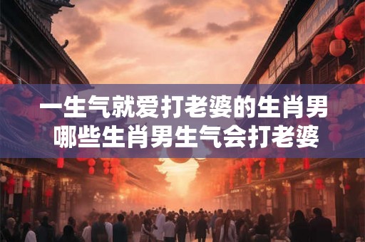 一生气就爱打老婆的生肖男 哪些生肖男生气会打老婆