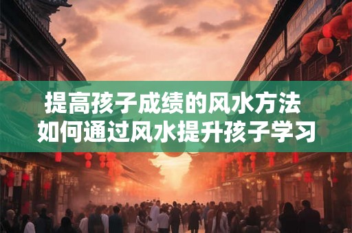 提高孩子成绩的风水方法 如何通过风水提升孩子学习成绩 提高孩子成绩的风水方法 如何通过风水提升孩子学习成绩