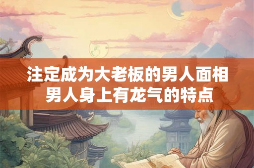 注定成为大老板的男人面相 男人身上有龙气的特点