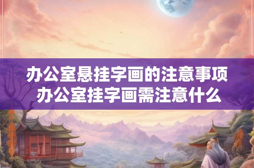 办公室悬挂字画的注意事项 办公室挂字画需注意什么