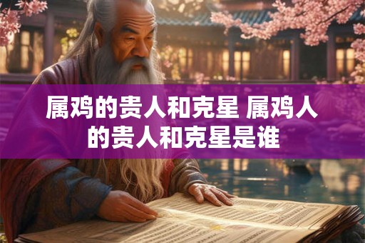 属鸡的贵人和克星 属鸡人的贵人和克星是谁