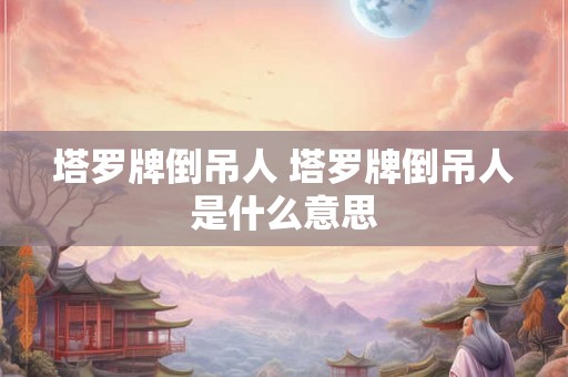 塔罗牌倒吊人 塔罗牌倒吊人是什么意思 塔罗牌倒吊人 塔罗牌倒吊人是什么意思