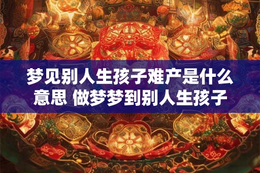 梦见别人生孩子难产是什么意思 做梦梦到别人生孩子难产好不好