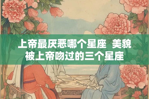 上帝最厌恶哪个星座  美貌被上帝吻过的三个星座